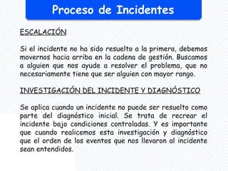 Proceso de Incidentes
ESCALACIÓN
Si el incidente no ha sido resuelto a la primera, debemos
movernos hacia arriba en la cadena de gestión. Buscamos
a alguien que nos ayude a resolver el problema, que no
necesariamente tiene que ser alguien con mayor rango.
INVESTIGACIÓN DEL INCIDENTE Y DIAGNÓSTICO
Se aplica cuando un incidente no puede ser resuelto como
parte del diagnóstico inicial. Se trata de recrear el
incidente bajo condiciones controladas. Y es importante
que cuando realicemos esta investigación y diagnóstico
que el orden de los eventos que nos llevaron al incidente
sean entendidos.
 