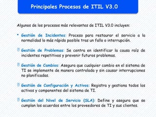 Algunos de los procesos más relevantes de ITIL V3.0 incluyen:
 Gestión de Incidentes: Proceso para restaurar el servicio a la
normalidad lo más rápido posible tras un fallo o interrupción.
 Gestión de Problemas: Se centra en identificar la causa raíz de
incidentes repetitivos y prevenir futuros problemas.
 Gestión de Cambios: Asegura que cualquier cambio en el sistema de
TI se implemente de manera controlada y sin causar interrupciones
no planificadas.
 Gestión de Configuración y Activos: Registra y gestiona todos los
activos y componentes del sistema de TI.
 Gestión del Nivel de Servicio (SLA): Define y asegura que se
cumplan los acuerdos entre los proveedores de TI y sus clientes.
Principales Procesos de ITIL V3.0
 