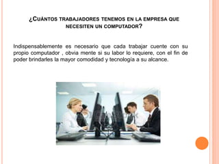 ¿CUÁNTOS TRABAJADORES TENEMOS EN LA EMPRESA QUE
NECESITEN UN COMPUTADOR?
Indispensablemente es necesario que cada trabajar cuente con su
propio computador , obvia mente si su labor lo requiere, con el fin de
poder brindarles la mayor comodidad y tecnología a su alcance.
 