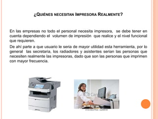 ¿QUIÉNES NECESITAN IMPRESORA REALMENTE?
En las empresas no todo el personal necesita impresora, se debe tener en
cuenta dependiendo el volumen de impresión que realice y el nivel funcional
que requieren.
De ahí parte a que usuario le seria de mayor utilidad esta herramienta, por lo
general las secretaria, los radiadores y asistentes serian las personas que
necesiten realmente las impresoras, dado que son las personas que imprimen
con mayor frecuencia.
 