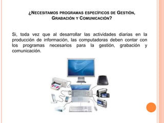 ¿NECESITAMOS PROGRAMAS ESPECÍFICOS DE GESTIÓN,
GRABACIÓN Y COMUNICACIÓN?
Si, toda vez que al desarrollar las actividades diarias en la
producción de información, las computadoras deben contar con
los programas necesarios para la gestión, grabación y
comunicación.
 
