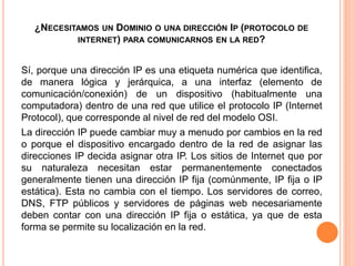 ¿NECESITAMOS UN DOMINIO O UNA DIRECCIÓN IP (PROTOCOLO DE
INTERNET) PARA COMUNICARNOS EN LA RED?
Sí, porque una dirección IP es una etiqueta numérica que identifica,
de manera lógica y jerárquica, a una interfaz (elemento de
comunicación/conexión) de un dispositivo (habitualmente una
computadora) dentro de una red que utilice el protocolo IP (Internet
Protocol), que corresponde al nivel de red del modelo OSI.
La dirección IP puede cambiar muy a menudo por cambios en la red
o porque el dispositivo encargado dentro de la red de asignar las
direcciones IP decida asignar otra IP. Los sitios de Internet que por
su naturaleza necesitan estar permanentemente conectados
generalmente tienen una dirección IP fija (comúnmente, IP fija o IP
estática). Esta no cambia con el tiempo. Los servidores de correo,
DNS, FTP públicos y servidores de páginas web necesariamente
deben contar con una dirección IP fija o estática, ya que de esta
forma se permite su localización en la red.
 