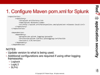 Red7:|:applicationsecurity
© Copyright 2017 Robert Grupe. All rights reserved.
1. Configure Maven pom.xml for Splunk
NOTES
• Update version to what is being used.
• Additional configurations are required if using other logging
frameworks:
• Logback
• Log4j 2
• SLF4J
<repositories>
<repository>
<id>splunk-artifactory</id>
<name>Splunk Releases</name>
<url>http://splunk.artifactoryonline.com/splunk/ext-releases-local</url>
</repository>
</repositories>
<dependencies>
<dependency>
<groupId>com.splunk.logging</groupId>
<artifactId>splunk-library-javalogging</artifactId>
<version>1.5.0</version>
</dependency>
</dependencies>
 