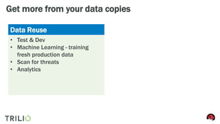 Get more from your data copies
Data Reuse Workload Mobility
• Test & Dev
• Machine Learning - training
fresh production data
• Scan for threats
• Analytics
• Migrating to new OpenStack
version
• Out-of-band Cloud upgrade
• Load balance across several
internal clouds
• Migrate workload from private to
public provider
 