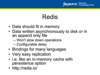 Redis
•  Data should fit in memory
•  Data written asynchronously to disk or in
   an append only file
  –  Won't slow down operations
  –  Configurable delay
•  Bindings for many languages
•  Very easy replication
•  i.e. like an in-memory cache with
   persistence option
•  http://redis.io/
 