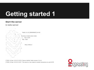 Getting started 1
Start the server
$ redis-server
_._

_.-``__ ''-._
_.-``

`. `_. ''-._

.-`` .-```. ```/
(

'

,

Redis 2.6.16 (00000000/0) 64 bit

_.,_ ''-._

.-` | `,

)

Running in stand alone mode

|`-._`-...-` __...-.``-._|'` _.-'|
|

`-._

`-._

`._

`-.__.-'

`-._`-._

`-._

`-._`-._

`-._

_.-'_.-'

`-.__.-'

`-._

|

http://redis.io

_.-'

_.-'_.-'|

`-._`-.__.-'_.-'

`-._

Port: 6379

PID: 7350

_.-'

_.-'_.-'
`-.__.-'

|

_.-'_.-'|

`-._`-.__.-'_.-'

|`-._`-._
|

_.-'

`-._ `-./ _.-'

|`-._`-._
|

/

|
_.-'

_.-'

_.-'

`-.__.-'
[7350] 10 Sep 13:03:33.329 # Server started, Redis version 2.6.16
[7350] 10 Sep 13:03:33.329 * The server is now ready to accept connections on port 6379

 