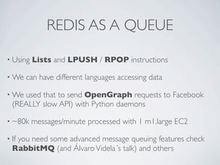 REDIS AS A QUEUE
• Using
• We

Lists and LPUSH / RPOP instructions

can have different languages accessing data

used that to send OpenGraph requests to Facebook
(REALLY slow API) with Python daemons

• We

• ~80k
• If

messages/minute processed with 1 m1.large EC2

you need some advanced message queuing features check
RabbitMQ (and Álvaro Videla´s talk) and others

 