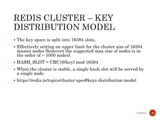  The key space is split into 16384 slots,
 Effectively setting an upper limit for the cluster size of 16384
master nodes (however the suggested max size of nodes is in
the order of ~ 1000 nodes).
 HASH_SLOT = CRC16(key) mod 16384
 When the cluster is stable, a single hash slot will be served by
a single node
 https://redis.io/topics/cluster-spec#keys-distribution-model
1/27/2017 20
 