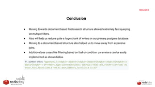 PRESENTED
BY
Conclusion
● Moving towards document based Redissearch structure allowed extremely fast querying
on multiple filters.
● Also will help us reduce quite a huge chunk of writes on our primary postgres database.
● Moving to a document based structure also helped us to move away from expensive
joins.
● Additional use cases like filtering based on fuel or condition parameters can be easily
implemented as shown below.
 