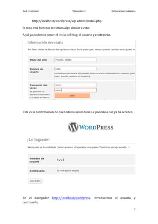 Red e Internet                       Trimestre 1                     Débora García García


        http://localhost/wordpress/wp-admin/install.php

Si todo está bien nos mostrara algo similar a esto:

Aquí ya podemos poner el título del blog, el usuario y contraseña.




Esta es la confirmación de que todo ha salido bien. Le podemos dar ya ha acceder.




En el navegador http://localhost/wordpress. Introducimos el usuario y
contraseña.

                                                                                       9
 