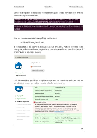 Red e Internet                         Trimestre 1              Débora García García


Vamos al dirigirnos al directorio que nos marca y allí dentro moveremos el archivo
de idioma español de drupal:




Una vez copiado iremos al navegador y pondremos:

        Localhost/drupal/install.php

Y comenzaremos de nuevo la instalación de un principio, y ahora veremos cómo
nos aparece el nuevo idioma, yo pondré el pantallazo desde esa pantalla porque el
primer paso ya sabemos cuál es:




Nos ha surgido un problema porque dice que nos hace falta un archivo o que los
permisos no son los correctos, vamos a intentar solucionarlo.




                                                                                 14
 