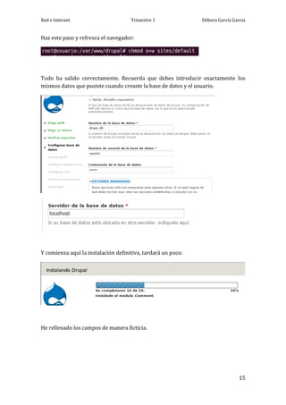 Red e Internet                       Trimestre 1              Débora García García


Haz este paso y refresca el navegador:




Todo ha salido correctamente. Recuerda que debes introducir exactamente los
mismos datos que pusiste cuando creaste la base de datos y el usuario.




Y comienza aquí la instalación definitiva, tardará un poco:




He rellenado los campos de manera ficticia.




                                                                               15
 