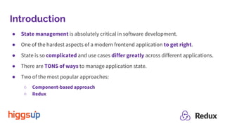Introduction
● State management is absolutely critical in software development.
● One of the hardest aspects of a modern frontend application to get right.
● State is so complicated and use cases differ greatly across different applications.
● There are TONS of ways to manage application state.
● Two of the most popular approaches:
○ Component-based approach
○ Redux
 