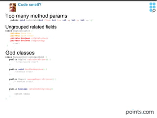 Code smell?  Too many method params      public   void  calculate ( int   from ,  int   to ,  int   x ,  int   y ,  int  ... ){} Ungrouped related fields class  DayCalculator  {      private  Date to;        private  Date from;      private   boolean  skipSaturday;       private   boolean  skipSunday;          .....   } God classes class  ManagerServiceHelperImpl  {       public  BigInt  calculatePrice () {            //calculate stuff       }        public   void   handleResponse (){         //handle stuff       }        public  Report  manageReportPrinter (){          // manage stuff       }         public   boolean   isCanDoEverything ()     {           return true;     } } 