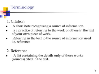 Terminology
1. Citation
 A short note recognising a source of information.
 Is a practice of referring to the work of others in the text
of your own piece of work.
Referring in the text to the source of information used
2
 Referring in the text to the source of information used
i.e. reference
2. Reference
 A list containing the details only of those works
(sources) cited in the text.
 