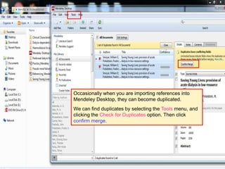 43
Occasionally when you are importing references into
Mendeley Desktop, they can become duplicated.
We can find duplicates by selecting the Tools menu, and
clicking the Check for Duplicates option. Then click
confirm merge.
 