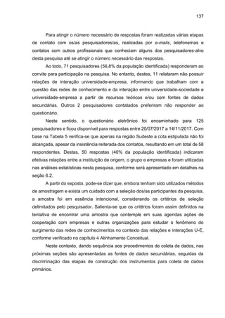 137
Para atingir o número necessário de respostas foram realizadas várias etapas
de contato com os/as pesquisadores/as, realizadas por e-mails, telefonemas e
contatos com outros profissionais que conheciam alguns dos pesquisadores-alvo
desta pesquisa até se atingir o número necessário das respostas.
Ao todo, 71 pesquisadores (56,8% da população identificada) responderam ao
convite para participação na pesquisa. No entanto, destes, 11 relataram não possuir
relações de interação universidade-empresa, informando que trabalham com a
questão das redes de conhecimento e da interação entre universidade-sociedade e
universidade-empresa a partir de recursos teóricos e/ou com fontes de dados
secundárias. Outros 2 pesquisadores contatados preferiram não responder ao
questionário.
Neste sentido, o questionário eletrônico foi encaminhado para 125
pesquisadores e ficou disponível para respostas entre 20/07/2017 a 14/11/2017. Com
base na Tabela 5 verifica-se que apenas na região Sudeste a cota estipulada não foi
alcançada, apesar da insistência reiterada dos contatos, resultando em um total de 58
respondentes. Destas, 50 respostas (40% da população identificada) indicaram
efetivas relações entre a instituição de origem, o grupo e empresas e foram utilizadas
nas análises estatísticas nesta pesquisa, conforme será apresentado em detalhes na
seção 6.2.
A partir do exposto, pode-se dizer que, embora tenham sido utilizados métodos
de amostragem e exista um cuidado com a seleção dos/as participantes da pesquisa,
a amostra foi em essência intencional, considerando os critérios de seleção
delimitados pelo pesquisador. Salienta-se que os critérios foram assim definidos na
tentativa de encontrar uma amostra que contemple em suas agendas ações de
cooperação com empresas e outras organizações para estudar o fenômeno do
surgimento das redes de conhecimentos no contexto das relações e interações U-E,
conforme verificado no capítulo 4 Alinhamento Conceitual.
Neste contexto, dando sequência aos procedimentos de coleta de dados, nas
próximas seções são apresentadas as fontes de dados secundárias, seguidas da
discriminação das etapas de construção dos instrumentos para coleta de dados
primários.
 
