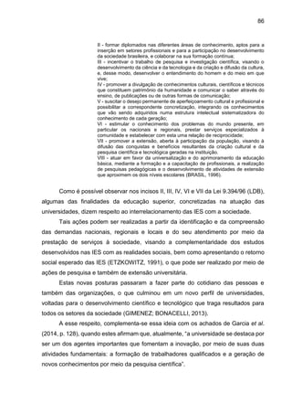 86
II - formar diplomados nas diferentes áreas de conhecimento, aptos para a
inserção em setores profissionais e para a participação no desenvolvimento
da sociedade brasileira, e colaborar na sua formação contínua;
III - incentivar o trabalho de pesquisa e investigação científica, visando o
desenvolvimento da ciência e da tecnologia e da criação e difusão da cultura,
e, desse modo, desenvolver o entendimento do homem e do meio em que
vive;
IV - promover a divulgação de conhecimentos culturais, científicos e técnicos
que constituem patrimônio da humanidade e comunicar o saber através do
ensino, de publicações ou de outras formas de comunicação;
V - suscitar o desejo permanente de aperfeiçoamento cultural e profissional e
possibilitar a correspondente concretização, integrando os conhecimentos
que vão sendo adquiridos numa estrutura intelectual sistematizadora do
conhecimento de cada geração;
VI - estimular o conhecimento dos problemas do mundo presente, em
particular os nacionais e regionais, prestar serviços especializados à
comunidade e estabelecer com esta uma relação de reciprocidade;
VII - promover a extensão, aberta à participação da população, visando à
difusão das conquistas e benefícios resultantes da criação cultural e da
pesquisa científica e tecnológica geradas na instituição.
VIII - atuar em favor da universalização e do aprimoramento da educação
básica, mediante a formação e a capacitação de profissionais, a realização
de pesquisas pedagógicas e o desenvolvimento de atividades de extensão
que aproximem os dois níveis escolares (BRASIL, 1996).
Como é possível observar nos incisos II, III, IV, VI e VII da Lei 9.394/96 (LDB),
algumas das finalidades da educação superior, concretizadas na atuação das
universidades, dizem respeito ao interrelacionamento das IES com a sociedade.
Tais ações podem ser realizadas a partir da identificação e da compreensão
das demandas nacionais, regionais e locais e do seu atendimento por meio da
prestação de serviços à sociedade, visando a complementaridade dos estudos
desenvolvidos nas IES com as realidades sociais, bem como apresentando o retorno
social esperado das IES (ETZKOWITZ, 1991), o que pode ser realizado por meio de
ações de pesquisa e também de extensão universitária.
Estas novas posturas passaram a fazer parte do cotidiano das pessoas e
também das organizações, o que culminou em um novo perfil de universidades,
voltadas para o desenvolvimento científico e tecnológico que traga resultados para
todos os setores da sociedade (GIMENEZ; BONACELLI, 2013).
A esse respeito, complementa-se essa ideia com os achados de Garcia et al.
(2014, p. 128), quando estes afirmam que, atualmente, “a universidade se destaca por
ser um dos agentes importantes que fomentam a inovação, por meio de suas duas
atividades fundamentais: a formação de trabalhadores qualificados e a geração de
novos conhecimentos por meio da pesquisa científica”.
 