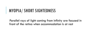 MYOPIA/ SHORT SIGHTEDNESS
Parallel rays of light coming from infinity are focused in
front of the retina when accommodation is at rest
 