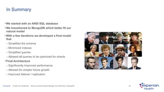 © Experian Private and confidential Moving Universal Identity Manager from ANSI SQL to MongoDB 29
In Summary
•We started with an ANSI SQL database
•We transitioned to MongoDB which better fit our
natural model
•With a few iterations we developed a final model
that
– Simplified the schema
– Minimized indexes
– Simplified queries
– Allowed all queries to be optimized for shards
•Final Architecture
– Significantly Improved performance
– Allowed for simpler future growth
– Improved failover / replication
 