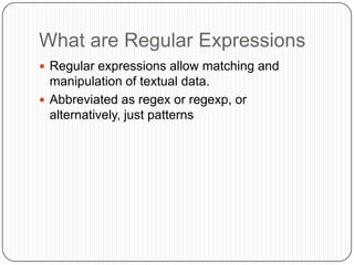 What are Regular ExpressionsRegular expressions allow matching and manipulation of textual data.Abbreviated as regex or regexp, or alternatively, just patterns