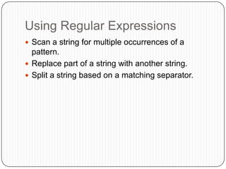 Using Regular Expressions	Scan a string for multiple occurrences of a pattern.Replace part of a string with another string.Split a string based on a matching separator.