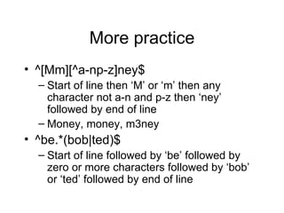 More practice ^[Mm][^a-np-z]ney$ Start of line then ‘M’ or ‘m’ then any character not a-n and p-z then ‘ney’ followed by end of line Money, money, m3ney ^be.*(bob|ted)$ Start of line followed by ‘be’ followed by zero or more characters followed by ‘bob’ or ‘ted’ followed by end of line 