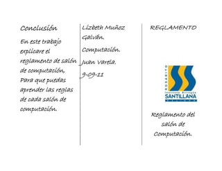 Conclusión         Lizbeth Muñoz   REGLAMENTO
                   Galván.
En este trabajo
explicare el        Computación.
reglamento de salón Juan Varela.
de computación,
                    9-09-11
Para que puedas
aprender las reglas
de cada salón de
computación.
                                   Reglamento del
                                      salón de
                                    Computación.
 
