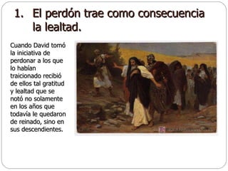 El perdón trae como consecuencia la lealtad. Cuando David tomó la iniciativa de perdonar a los que lo habían traicionado recibió de ellos tal gratitud y lealtad que se notó no solamente en los años que todavía le quedaron de reinado, sino en sus descendientes. 