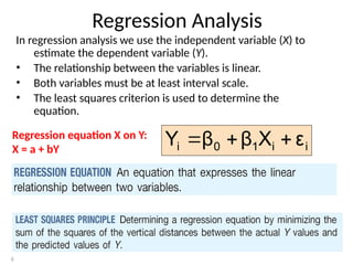 6
Regression Analysis
In regression analysis we use the independent variable (X) to
estimate the dependent variable (Y).
• The relationship between the variables is linear.
• Both variables must be at least interval scale.
• The least squares criterion is used to determine the
equation.
Regression equation X on Y:
X = a + bY i
i
1
0
i ε
X
β
β
Y 


 
