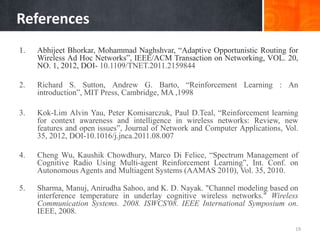 References
1. Abhijeet Bhorkar, Mohammad Naghshvar, “Adaptive Opportunistic Routing for
Wireless Ad Hoc Networks”, IEEE/ACM Transaction on Networking, VOL. 20,
NO. 1, 2012, DOI- 10.1109/TNET.2011.2159844
2. Richard S. Sutton, Andrew G. Barto, “Reinforcement Learning : An
introduction”, MIT Press, Cambridge, MA ,1998
3. Kok-Lim Alvin Yau, Peter Komisarczuk, Paul D.Teal, “Reinforcement learning
for context awareness and intelligence in wireless networks: Review, new
features and open issues”, Journal of Network and Computer Applications, Vol.
35, 2012, DOI-10.1016/j.jnca.2011.08.007
4. Cheng Wu, Kaushik Chowdhury, Marco Di Felice, “Spectrum Management of
Cognitive Radio Using Multi-agent Reinforcement Learning”, Int. Conf. on
Autonomous Agents and Multiagent Systems (AAMAS 2010), Vol. 35, 2010.
5. Sharma, Manuj, Anirudha Sahoo, and K. D. Nayak. "Channel modeling based on
interference temperature in underlay cognitive wireless networks." Wireless
Communication Systems. 2008. ISWCS'08. IEEE International Symposium on.
IEEE, 2008.
19
 