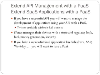 Extend API Management with a PaaS
Extend SaaS Applications with a PaaS
 If you have a successful API you will want to manage the
  development of applications using your API with a PaaS.
   Twitter probably wishes it had done so
 iTunes manages their devices with a store and regulates look,
  feel, money generation, security
 If you have a successful SaaS application like Salesforce, SAP,
  Workday, … you will want to have a PaaS
 