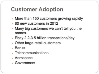 Customer Adoption
•   More than 150 customers growing rapidly
•   80 new customers in 2012
•   Many big customers we can’t tell you the
    names.
•   Ebay 2.2-3.5 billion transactions/day
•   Other large retail customers
•   Banks
•   Telecommunications
•   Aerospace
•   Government
 