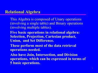 5
Relational Algebra
This Algebra is composed of Unary operations
(involving a single table) and Binary operations
(involving multiple tables).
Five basic operations in relational algebra:
Selection, Projection, Cartesian product,
Union, and Set Difference.
These perform most of the data retrieval
operations needed.
Also have Join, Intersection, and Division
operations, which can be expressed in terms of
5 basic operations.
 