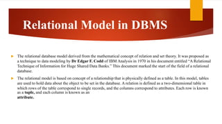 Relational Model in DBMS
 The relational database model derived from the mathematical concept of relation and set theory. It was proposed as
a technique to data modeling by Dr Edgar F. Codd of IBM Analysis in 1970 in his document entitled “A Relational
Technique of Information for Huge Shared Data Banks.” This document marked the start of the field of a relational
database.
 The relational model is based on concept of a relationship that is physically defined as a table. In this model, tables
are used to hold data about the object to be set in the database. A relation is defined as a two-dimensional table in
which rows of the table correspond to single records, and the columns correspond to attributes. Each row is known
as a tuple, and each column is known as an
attribute.
 