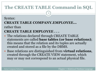 The CREATE TABLE Command in SQL
Syntax:
CREATE TABLE COMPANY.EMPLOYEE...
rather than
CREATE TABLE EMPLOYEE . . .
 The relations declared through CREATE TABLE
statements are called base tables (or base relations);
this means that the relation and its tuples are actually
created and stored as a file by the DBMS.
 Base relations are distinguished from virtual relations,
created through the CREATE VIEW statement, which
may or may not correspond to an actual physical file.
Chapter 7: Relational Database Language
8
Sahaj Computer Solutions
 