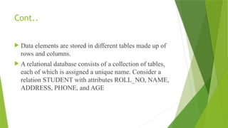 Cont..
 Data elements are stored in different tables made up of
rows and columns.
 A relational database consists of a collection of tables,
each of which is assigned a unique name. Consider a
relation STUDENT with attributes ROLL_NO, NAME,
ADDRESS, PHONE, and AGE
 
