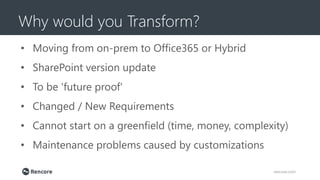 Why would you Transform?
rencore.com
• Moving from on-prem to Office365 or Hybrid
• SharePoint version update
• To be 'future proof'
• Changed / New Requirements
• Cannot start on a greenfield (time, money, complexity)
• Maintenance problems caused by customizations
 