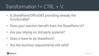 Transformation != CTRL + V
rencore.com
• Is SharePoint/Office365 providing already the
functionality?
• Does your solution benefit from the SharePoint UI?
• Are you relying on 3rd party systems?
• Does it have to be SharePoint?
• Are the business requirements still valid?
 