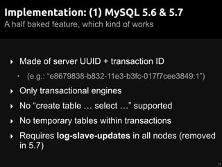 A half baked feature, which kind of works
Implementation: (1) MySQL 5.6 & 5.7
‣ Made of server UUID + transaction ID
• (e.g.: “e8679838-b832-11e3-b3fc-017f7cee3849:1”)
‣ Only transactional engines
‣ No “create table … select …” supported
‣ No temporary tables within transactions
‣ Requires log-slave-updates in all nodes (removed
in 5.7)
12
 