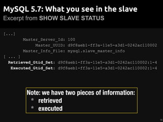Excerpt from SHOW SLAVE STATUS
MySQL 5.7: What you see in the slave
[...]
Master_Server_Id: 100
Master_UUID: d9f8aeb1-ff3a-11e5-a3d1-0242ac110002
Master_Info_File: mysql.slave_master_info
[ ... ]
Retrieved_Gtid_Set: d9f8aeb1-ff3a-11e5-a3d1-0242ac110002:1-4
Executed_Gtid_Set: d9f8aeb1-ff3a-11e5-a3d1-0242ac110002:1-4
16
Note: we have two pieces of information:
* retrieved
* executed
 