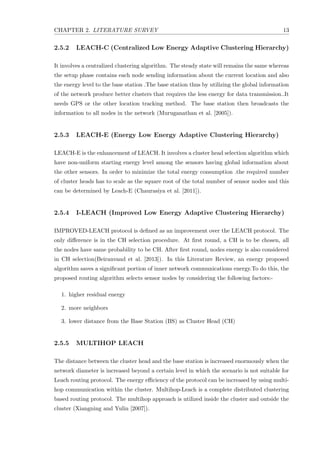 CHAPTER 2. LITERATURE SURVEY 13
2.5.2 LEACH-C (Centralized Low Energy Adaptive Clustering Hierarchy)
It involves a centralized clustering algorithm. The steady state will remains the same whereas
the setup phase contains each node sending information about the current location and also
the energy level to the base station .The base station thus by utilizing the global information
of the network produce better clusters that requires the less energy for data transmission..It
needs GPS or the other location tracking method. The base station then broadcasts the
information to all nodes in the network (Muruganathan et al. [2005]).
2.5.3 LEACH-E (Energy Low Energy Adaptive Clustering Hierarchy)
LEACH-E is the enhancement of LEACH. It involves a cluster head selection algorithm which
have non-uniform starting energy level among the sensors having global information about
the other sensors. In order to minimize the total energy consumption .the required number
of cluster heads has to scale as the square root of the total number of sensor nodes and this
can be determined by Leach-E (Chaurasiya et al. [2011]).
2.5.4 I-LEACH (Improved Low Energy Adaptive Clustering Hierarchy)
IMPROVED-LEACH protocol is deﬁned as an improvement over the LEACH protocol. The
only diﬀerence is in the CH selection procedure. At ﬁrst round, a CH is to be chosen, all
the nodes have same probability to be CH. After ﬁrst round, nodes energy is also considered
in CH selection(Beiranvand et al. [2013]). In this Literature Review, an energy proposed
algorithm saves a signiﬁcant portion of inner network communications energy.To do this, the
proposed routing algorithm selects sensor nodes by considering the following factors:-
1. higher residual energy
2. more neighbors
3. lower distance from the Base Station (BS) as Cluster Head (CH)
2.5.5 MULTIHOP LEACH
The distance between the cluster head and the base station is increased enormously when the
network diameter is increased beyond a certain level in which the scenario is not suitable for
Leach routing protocol. The energy eﬃciency of the protocol can be increased by using multi-
hop communication within the cluster. Multihop-Leach is a complete distributed clustering
based routing protocol. The multihop approach is utilized inside the cluster and outside the
cluster (Xiangning and Yulin [2007]).
 