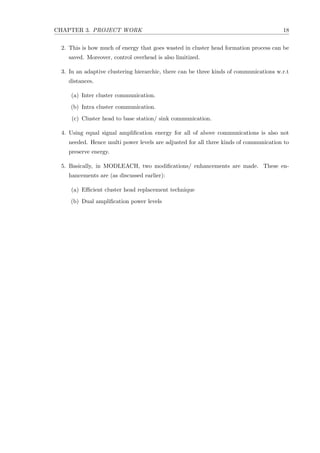 CHAPTER 3. PROJECT WORK 18
2. This is how much of energy that goes wasted in cluster head formation process can be
saved. Moreover, control overhead is also limitized.
3. In an adaptive clustering hierarchic, there can be three kinds of communications w.r.t
distances.
(a) Inter cluster communication.
(b) Intra cluster communication.
(c) Cluster head to base station/ sink communication.
4. Using equal signal ampliﬁcation energy for all of above communications is also not
needed. Hence multi power levels are adjusted for all three kinds of communication to
preserve energy.
5. Basically, in MODLEACH, two modiﬁcations/ enhancements are made. These en-
hancements are (as discussed earlier):
(a) Eﬃcient cluster head replacement technique
(b) Dual ampliﬁcation power levels
 