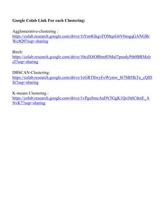 Google Colab Link For each Clustering:
Agglomerative-clustering :
https://colab.research.google.com/drive/1tYm4GkgvFOMqzG6V0nsgqGANGRr
Wc8Q9?usp=sharing
Birch:
https://colab.research.google.com/drive/10cdX8OBbmfOMaI7pnzdyPtb0BRMzlr
cI?usp=sharing
DBSCAN-Clustering:
https://colab.research.google.com/drive/1cGRTIIwyFoWymw_l67SB5IkTu_cQlD
Si?usp=sharing
K-means Clustering :
https://colab.research.google.com/drive/1vPguSmcAaDV5GgK1Qs1h6CtknE_A
NvK7?usp=sharing
 