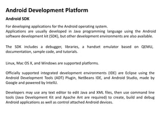 Android SDK
For developing applications for the Android operating system.
Applications are usually developed in Java programming language using the Android
software development kit (SDK), but other development environments are also available.
Linux, Mac OS X, and Windows are supported platforms.
Officially supported integrated development environments (IDE) are Eclipse using the
Android Development Tools (ADT) Plugin, NetBeans IDE, and Android Studio, made by
Google and powered by IntelliJ.
Developers may use any text editor to edit Java and XML files, then use command line
tools (Java Development Kit and Apache Ant are required) to create, build and debug
Android applications as well as control attached Android devices.
The SDK includes a debugger, libraries, a handset emulator based on QEMU,
documentation, sample code, and tutorials.
Android Development Platform
 