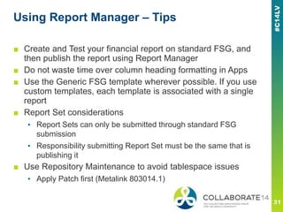 Using Report Manager – Tips
■ Create and Test your financial report on standard FSG, and
then publish the report using Report Manager
■ Do not waste time over column heading formatting in Apps
■ Use the Generic FSG template wherever possible. If you use
custom templates, each template is associated with a single
report
■ Report Set considerations
▪ Report Sets can only be submitted through standard FSG
submission
▪ Responsibility submitting Report Set must be the same that is
publishing it
■ Use Repository Maintenance to avoid tablespace issues
▪ Apply Patch first (Metalink 803014.1)
 