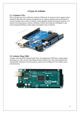 6
3.Types of Arduino
3.1. Arduino UNO:
This is the latest revision of the basic Arduino USB board. It connects to the computer with a
standard USB cable and contains everything else you need to program and use the board. It
can be extended with a variety of shields: custom daughter-boards with specific features. It is
similar to the Duemilanove, but has a different USB-to-serial chip the ATMega8U2, and
newly designed labelling to make inputs and outputs easier to identify.
3.2 Arduino Mega 2560:
A larger, more powerful Arduino board. Has extra digital pins, PWM pins, analog inputs,
serial ports, etc. The version of the Mega released with the Uno, this version features the
Atmega2560, which has twice the memory, and uses the ATMega 8U2 for USB-to-serial
communication.
 