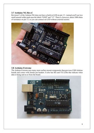 9
3.7 Arduino NG Rev.C
Revision C of the Arduino NG does not have a built-in LED on pin 13 - instead you'll see two
small unused solder pads near the labels "GND" and "13". There is, however, about 1000 ohms
of resistance on pin 13, so you can connect an LED without external resistor.
3.8 Arduino Extreme
The Arduino Extreme uses many more surface mount components than previous USB Arduino
boards and comes with female pin headers. It also has RX and TX LEDs that indicate when
data is being sent to or from the board.
 