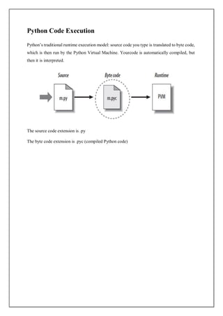 Python Code Execution
Python’s traditional runtime execution model: source code you type is translated to byte code,
which is then run by the Python Virtual Machine. Yourcode is automatically compiled, but
then it is interpreted.
The source code extension is .py
The byte code extension is .pyc (compiled Python code)
 