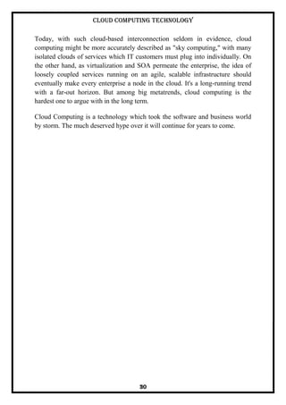Cloud Computing Technology
30
Today, with such cloud-based interconnection seldom in evidence, cloud
computing might be more accurately described as "sky computing," with many
isolated clouds of services which IT customers must plug into individually. On
the other hand, as virtualization and SOA permeate the enterprise, the idea of
loosely coupled services running on an agile, scalable infrastructure should
eventually make every enterprise a node in the cloud. It's a long-running trend
with a far-out horizon. But among big metatrends, cloud computing is the
hardest one to argue with in the long term.
Cloud Computing is a technology which took the software and business world
by storm. The much deserved hype over it will continue for years to come.
 